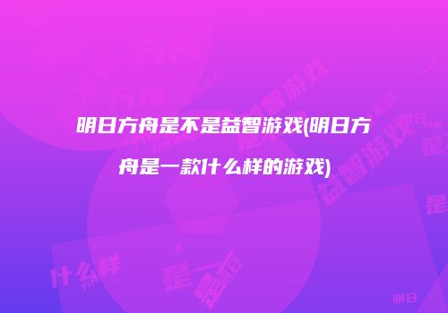 明日方舟是不是益智游戏(明日方舟是一款什么样的游戏)
