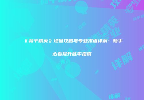 《和平精英》地图攻略与专业术语详解：新手必看提升胜率指南