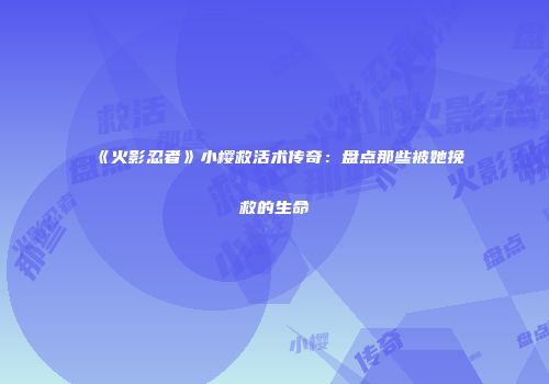 《火影忍者》小樱救活术传奇：盘点那些被她挽救的生命