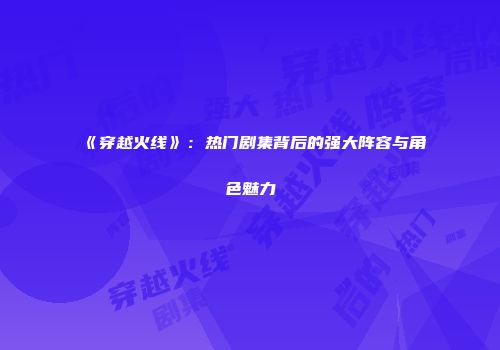 《穿越火线》：热门剧集背后的强大阵容与角色魅力