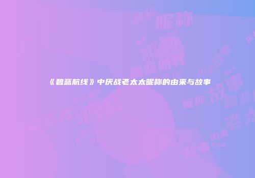 《碧蓝航线》中厌战老太太昵称的由来与故事