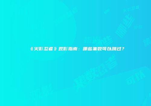 《火影忍者》观影指南：哪些集数可以跳过？