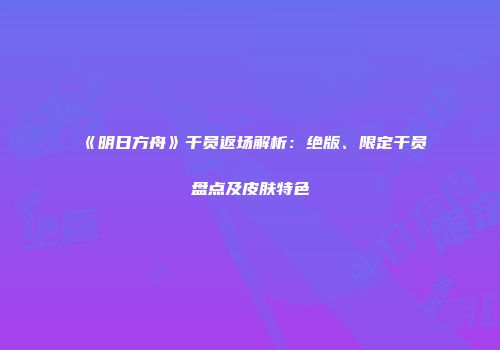 《明日方舟》干员返场解析：绝版、限定干员盘点及皮肤特色