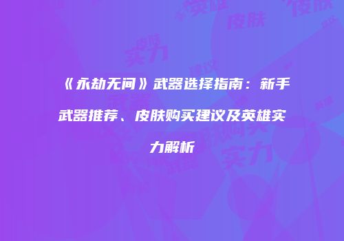 《永劫无间》武器选择指南：新手武器推荐、皮肤购买建议及英雄实力解析
