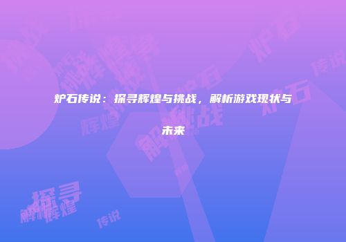 炉石传说：探寻辉煌与挑战，解析游戏现状与未来
