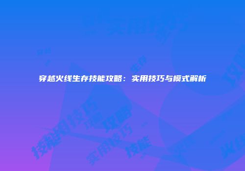 穿越火线生存技能攻略：实用技巧与模式解析