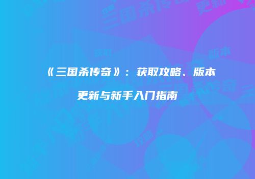《三国杀传奇》：获取攻略、版本更新与新手入门指南