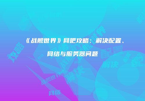 《战舰世界》网吧攻略：解决配置、网络与服务器问题