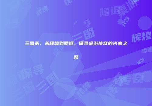 三国杀：从辉煌到隐退，探寻桌游传奇的兴衰之路