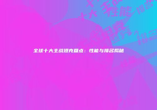 全球十大主战坦克盘点：性能与排名揭秘