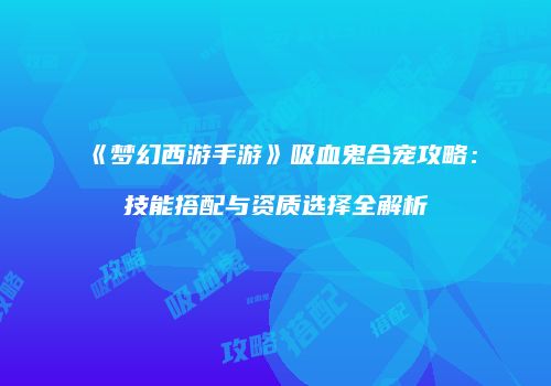 《梦幻西游手游》吸血鬼合宠攻略：技能搭配与资质选择全解析