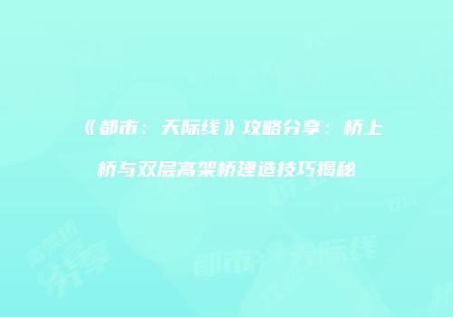 《都市：天际线》攻略分享：桥上桥与双层高架桥建造技巧揭秘