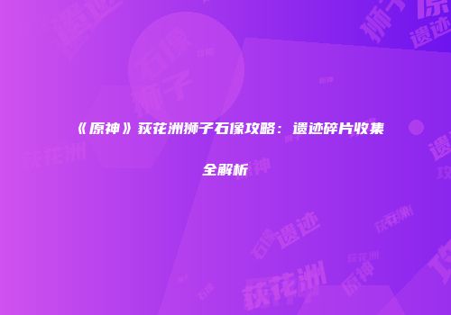《原神》荻花洲狮子石像攻略：遗迹碎片收集全解析