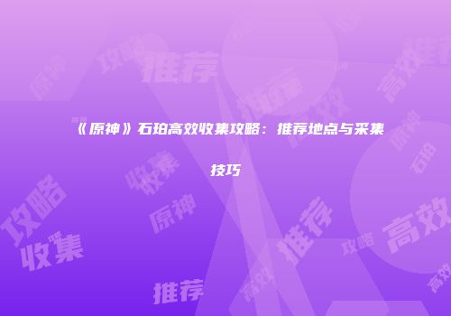 《原神》石珀高效收集攻略：推荐地点与采集技巧