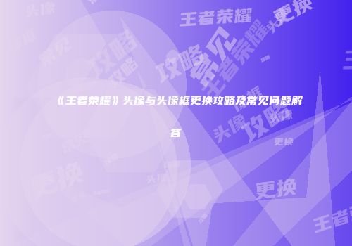 《王者荣耀》头像与头像框更换攻略及常见问题解答