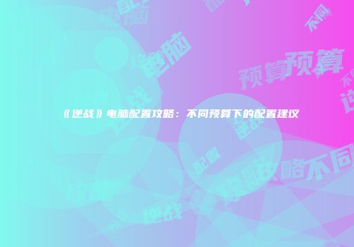 《逆战》电脑配置攻略：不同预算下的配置建议
