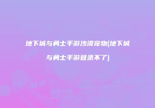 地下城与勇士手游沙漠宠物(地下城与勇士手游登录不了)