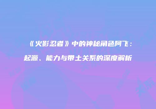 《火影忍者》中的神秘角色阿飞：起源、能力与带土关系的深度解析