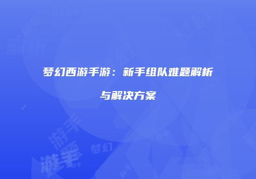 梦幻西游手游：新手组队难题解析与解决方案