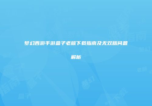 梦幻西游手游盒子老版下载指南及无双版问题解析