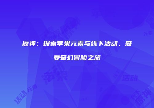 原神：探索苹果元素与线下活动，感受奇幻冒险之旅