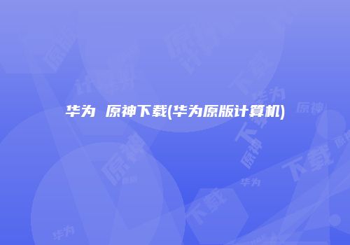 华为 原神下载(华为原版计算机)