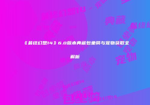 《最终幻想14》6.0版本典藏包坐骑与宠物获取全解析