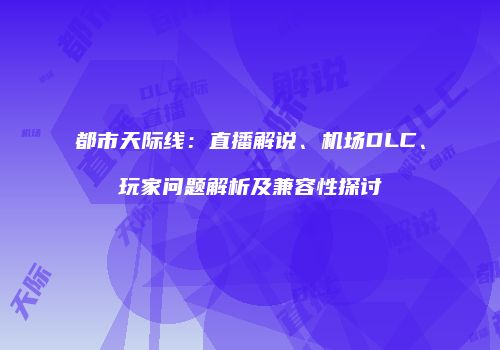都市天际线：直播解说、机场DLC、玩家问题解析及兼容性探讨
