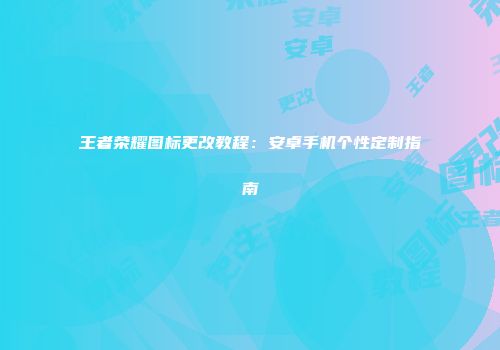 王者荣耀图标更改教程：安卓手机个性定制指南