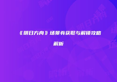 《明日方舟》场景券获取与解锁攻略解析