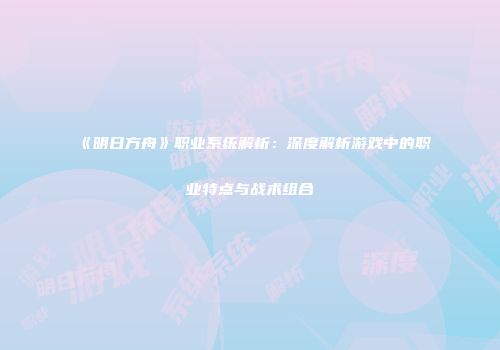 《明日方舟》职业系统解析：深度解析游戏中的职业特点与战术组合