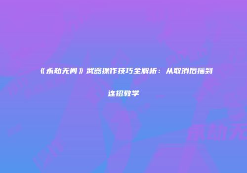 《永劫无间》武器操作技巧全解析：从取消后摇到连招教学