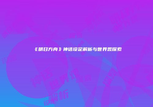 《明日方舟》神话设定解析与世界观探索