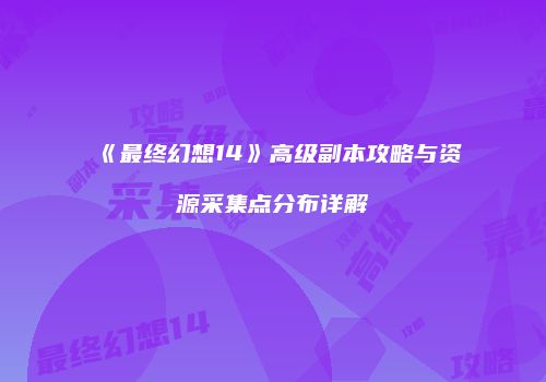 《最终幻想14》高级副本攻略与资源采集点分布详解