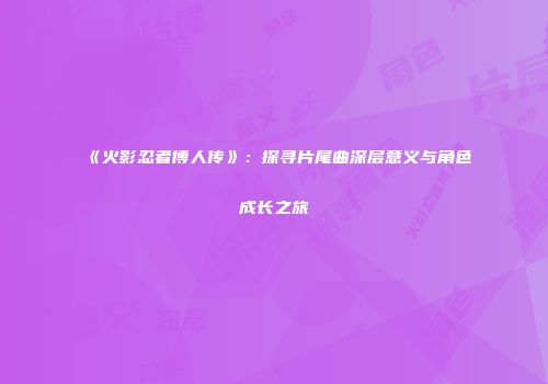 《火影忍者博人传》：探寻片尾曲深层意义与角色成长之旅
