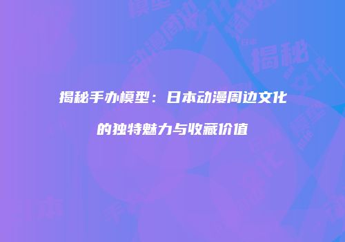 揭秘手办模型：日本动漫周边文化的独特魅力与收藏价值