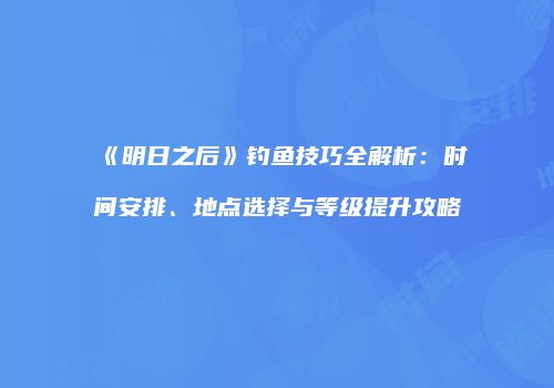 《明日之后》钓鱼技巧全解析：时间安排、地点选择与等级提升攻略