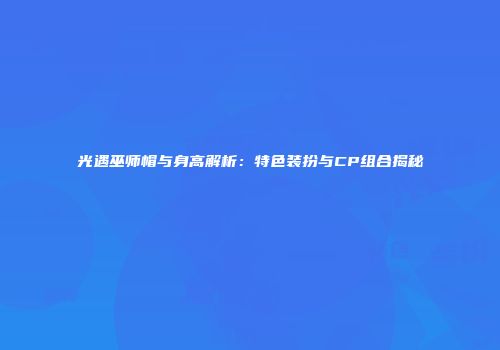 光遇巫师帽与身高解析：特色装扮与CP组合揭秘