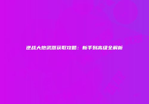 逆战大炮武器获取攻略：新手到高级全解析