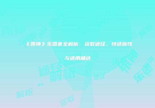 《原神》乐园套全解析：获取途径、特色属性与适用角色