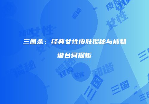 三国杀：经典女性皮肤揭秘与被和谐台词探析