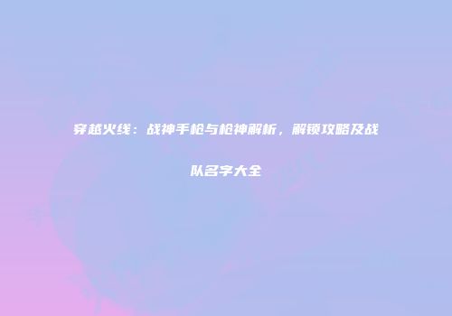 穿越火线：战神手枪与枪神解析，解锁攻略及战队名字大全