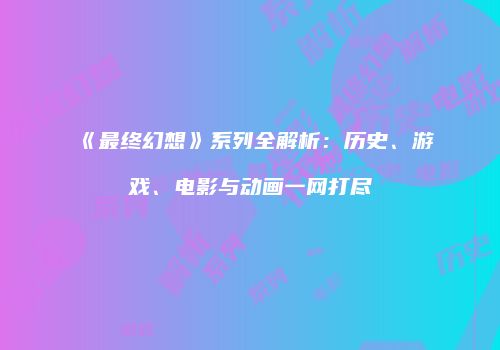 《最终幻想》系列全解析：历史、游戏、电影与动画一网打尽
