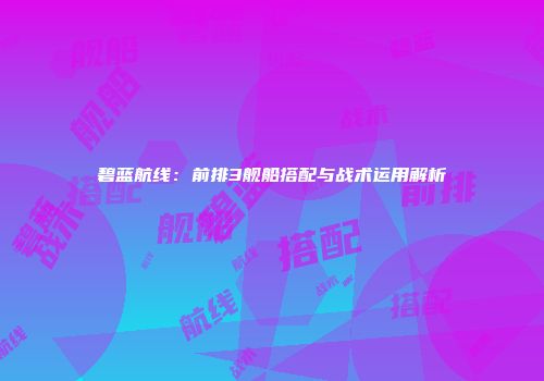 碧蓝航线：前排3舰船搭配与战术运用解析