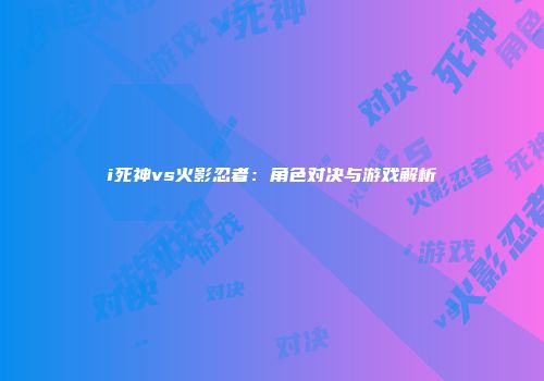i死神vs火影忍者：角色对决与游戏解析