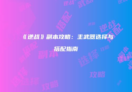 《逆战》副本攻略：主武器选择与搭配指南