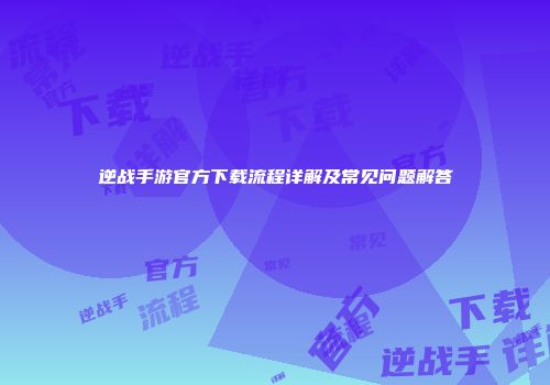 逆战手游官方下载流程详解及常见问题解答