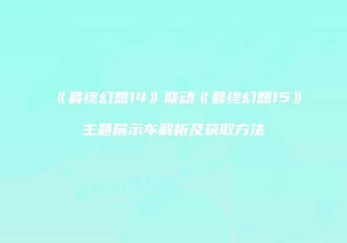 《最终幻想14》联动《最终幻想15》主题展示车解析及获取方法