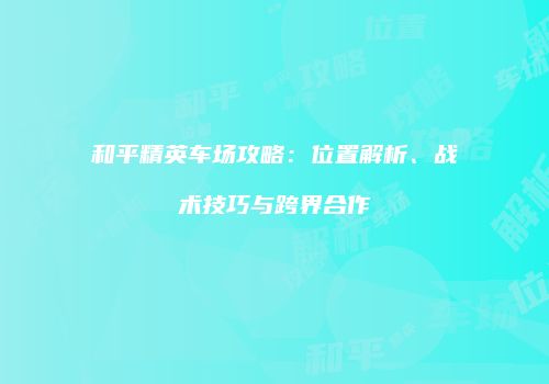 和平精英车场攻略：位置解析、战术技巧与跨界合作
