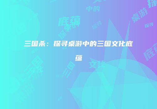 三国杀：探寻桌游中的三国文化底蕴